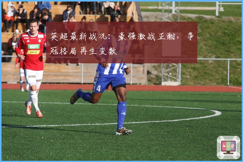 英超最新战况：豪强激战正酣，争冠格局再生变数