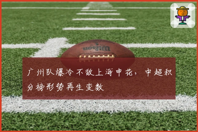 广州队爆冷不敌上海申花，中超积分榜形势再生变数