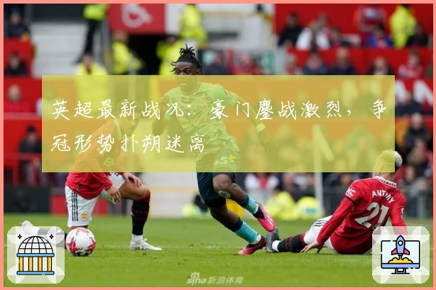 英超最新战况：豪门鏖战激烈，争冠形势扑朔迷离