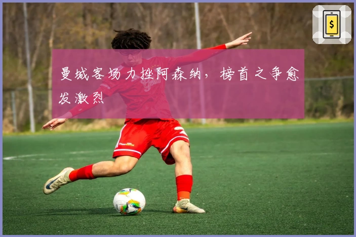 曼城客场力挫阿森纳，榜首之争愈发激烈