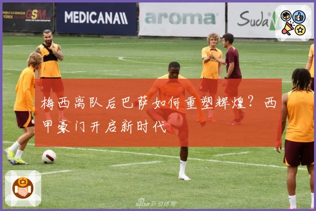 梅西离队后巴萨如何重塑辉煌?西甲豪门开启新时代