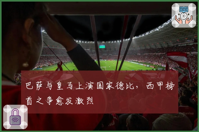 巴萨与皇马上演国家德比，西甲榜首之争愈发激烈