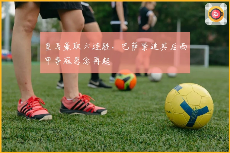 皇马豪取六连胜，巴萨紧追其后西甲争冠悬念再起