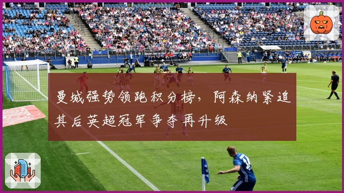 曼城强势领跑积分榜，阿森纳紧追其后英超冠军争夺再升级